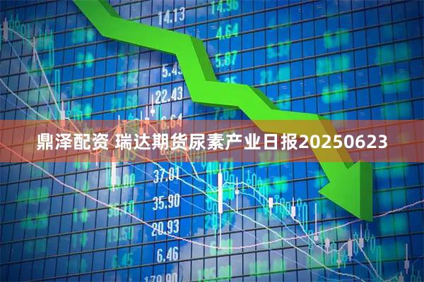 鼎泽配资 瑞达期货尿素产业日报20250623