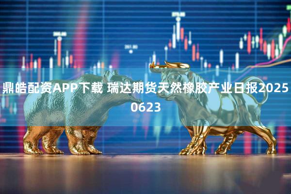 鼎皓配资APP下载 瑞达期货天然橡胶产业日报20250623