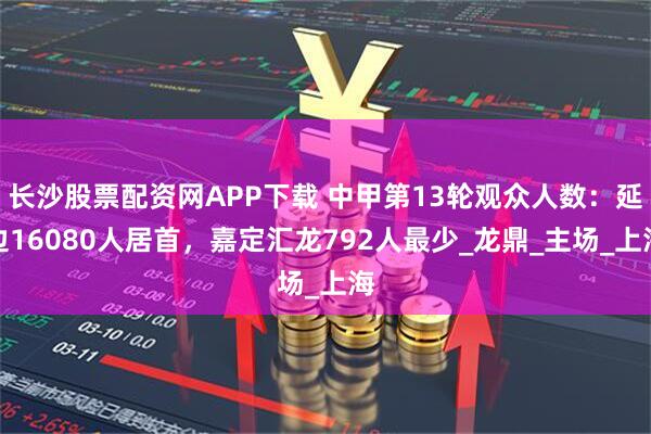 长沙股票配资网APP下载 中甲第13轮观众人数：延边16080人居首，嘉定汇龙792人最少_龙鼎_主场_上海