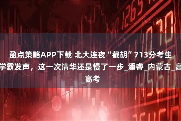 盈点策略APP下载 北大连夜“截胡”713分考生！学霸发声，这一次清华还是慢了一步_潘睿_内蒙古_高考