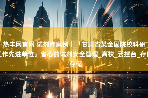 热丰网官网 试剂库案例丨「甘肃省某全国院校科研工作先进单位」省心的试剂安全管理_高校_云控台_存储