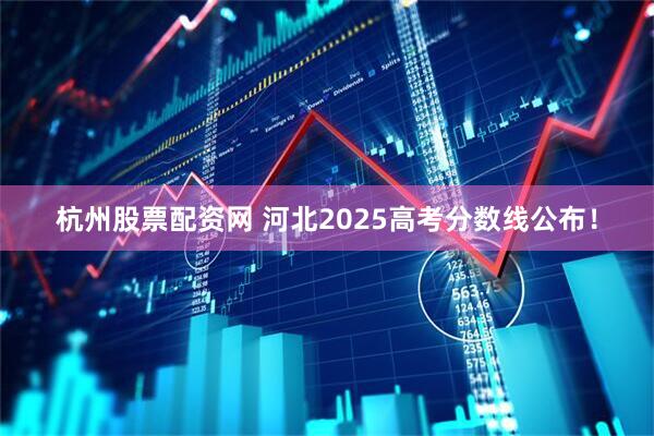杭州股票配资网 河北2025高考分数线公布！