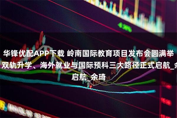 华锋优配APP下载 岭南国际教育项目发布会圆满举行 | 双轨升学、海外就业与国际预科三大路径正式启航_余琦