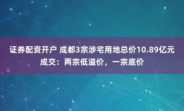 证券配资开户 成都3宗涉宅用地总价10.89亿元成交：两宗低溢价，一宗底价