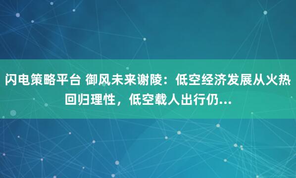 闪电策略平台 御风未来谢陵：低空经济发展从火热回归理性，低空载人出行仍...