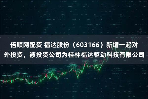 倍顺网配资 福达股份(603166)新增一起对外投资,被投资公司为桂林福达驱动科技有限公司