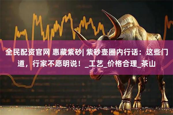 全民配资官网 惠藏紫砂| 紫砂壶圈内行话：这些门道，行家不愿明说！_工艺_价格合理_茶山