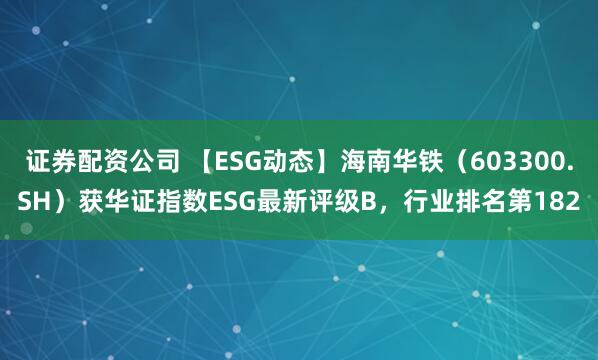 证券配资公司 【ESG动态】海南华铁（603300.SH）获华证指数ESG最新评级B，行业排名第182