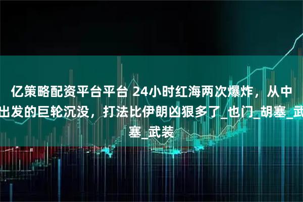 亿策略配资平台平台 24小时红海两次爆炸,从中国出发的巨轮沉没,打法比伊朗凶狠多了_也门_胡塞_武装