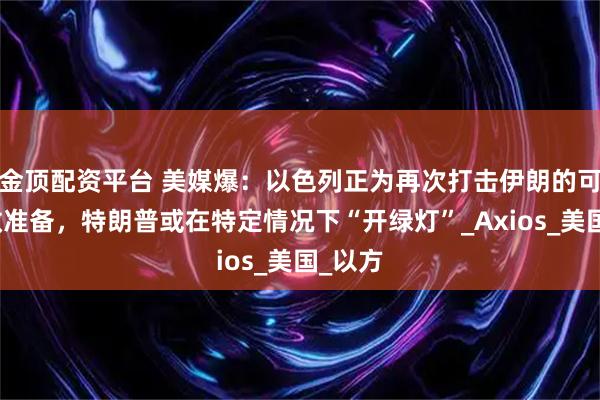 金顶配资平台 美媒爆：以色列正为再次打击伊朗的可能性做准备，特朗普或在特定情况下“开绿灯”_Axios_美国_以方