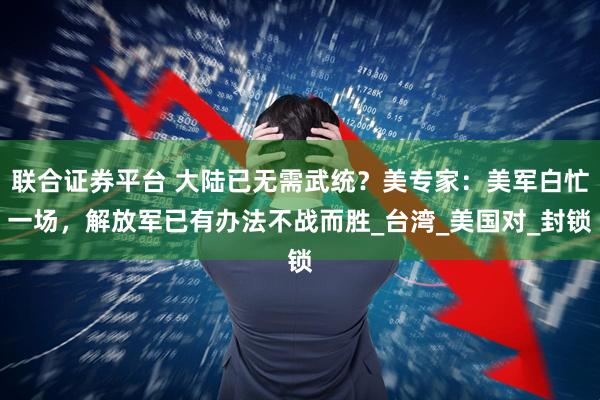 联合证券平台 大陆已无需武统？美专家：美军白忙一场，解放军已有办法不战而胜_台湾_美国对_封锁