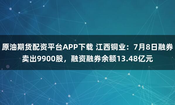 原油期货配资平台APP下载 江西铜业：7月8日融券卖出9900股，融资融券余额13.48亿元