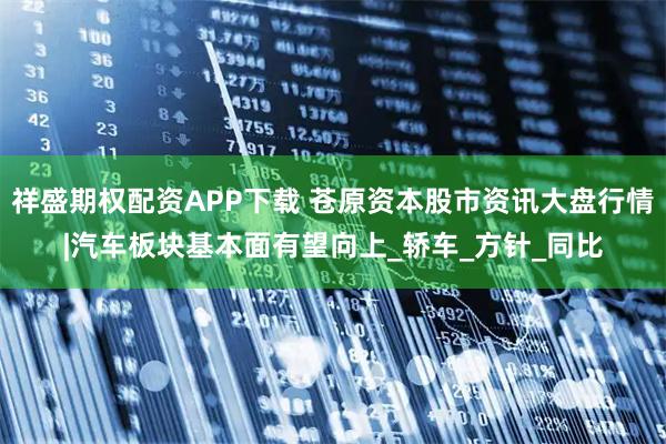 祥盛期权配资APP下载 苍原资本股市资讯大盘行情|汽车板块基本面有望向上_轿车_方针_同比