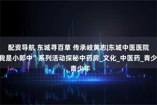 配资导航 东城寻百草 传承岐黄志|东城中医医院“我是小郎中”系列活动探秘中药房_文化_中医药_青少年