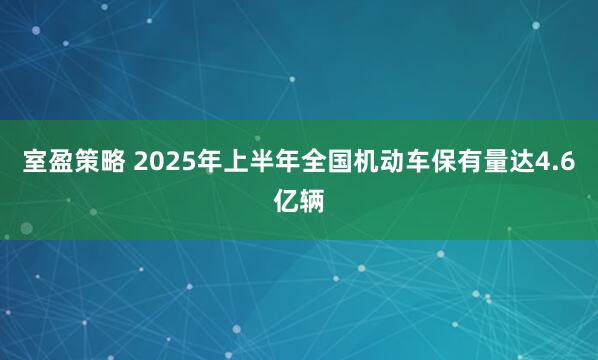 室盈策略 2025年上半年全国机动车保有量达4.6亿辆