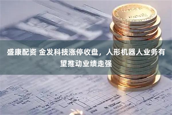 盛康配资 金发科技涨停收盘,人形机器人业务有望推动业绩走强