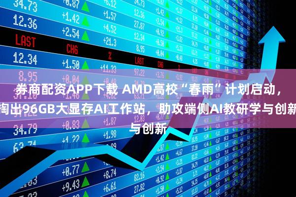 券商配资APP下载 AMD高校“春雨”计划启动,掏出96GB大显存AI工作站,助攻端侧AI教研学与创新