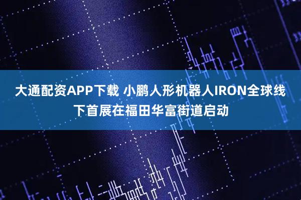 大通配资APP下载 小鹏人形机器人IRON全球线下首展在福田华富街道启动