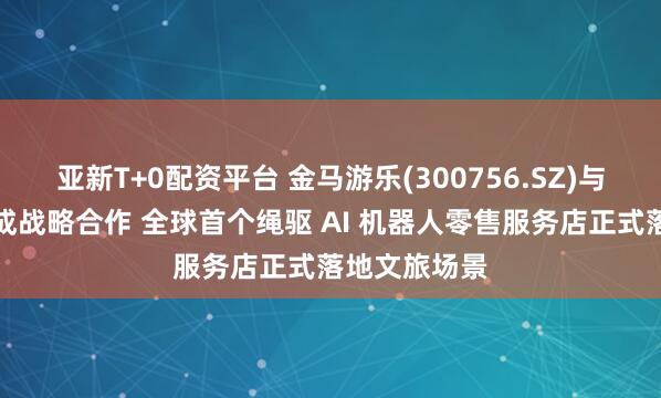 亚新T+0配资平台 金马游乐(300756.SZ)与星尘智能达成战略合作 全球首个绳驱 AI 机器人零售服务店正式落地文旅场景
