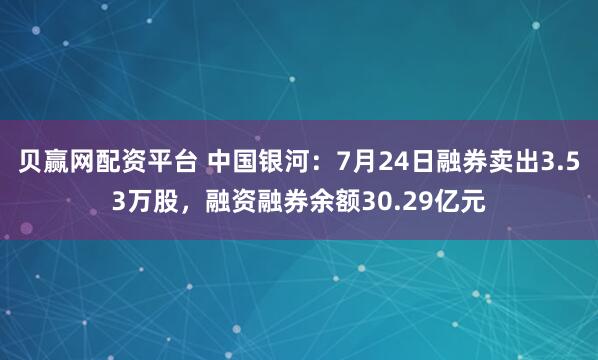 贝赢网配资平台 中国银河:7月24日融券卖出3.53万股,融资融券余额30.29亿元