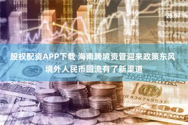 股权配资APP下载 海南跨境资管迎来政策东风 境外人民币回流有了新渠道