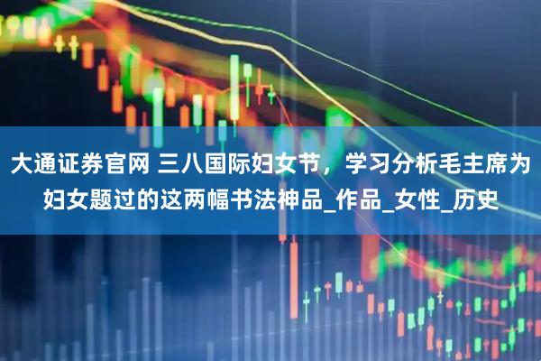 大通证券官网 三八国际妇女节，学习分析毛主席为妇女题过的这两幅书法神品_作品_女性_历史