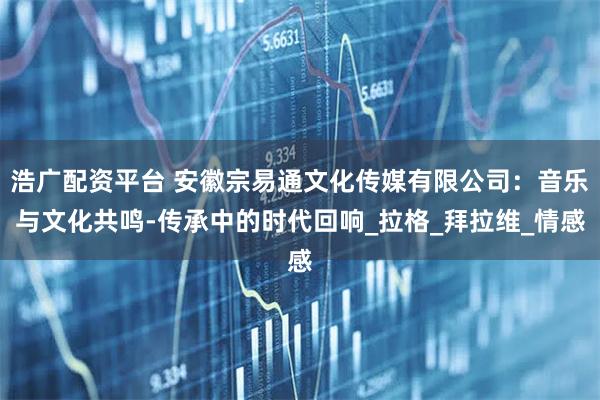 浩广配资平台 安徽宗易通文化传媒有限公司：音乐与文化共鸣-传承中的时代回响_拉格_拜拉维_情感