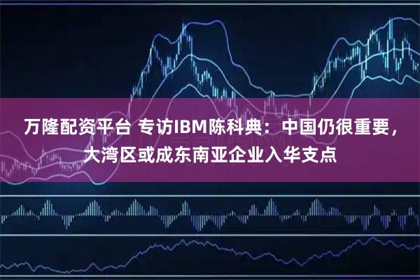 万隆配资平台 专访IBM陈科典：中国仍很重要，大湾区或成东南亚企业入华支点