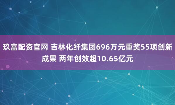 玖富配资官网 吉林化纤集团696万元重奖55项创新成果 两年创效超10.65亿元