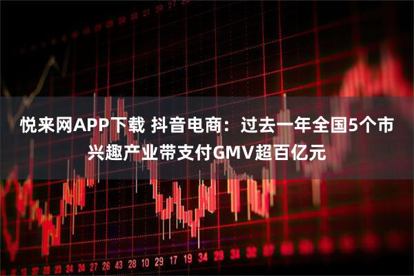 悦来网APP下载 抖音电商：过去一年全国5个市兴趣产业带支付GMV超百亿元