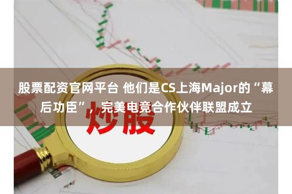 股票配资官网平台 他们是CS上海Major的“幕后功臣”，完美电竞合作伙伴联盟成立