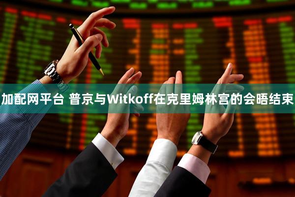 加配网平台 普京与Witkoff在克里姆林宫的会晤结束