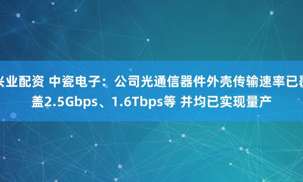 兴业配资 中瓷电子：公司光通信器件外壳传输速率已覆盖2.5Gbps、1.6Tbps等 并均已实现量产