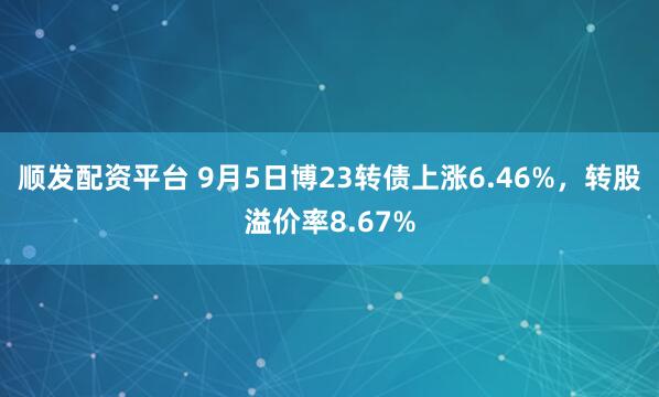 顺发配资平台 9月5日博23转债上涨6.46%,转股溢价率8.67%