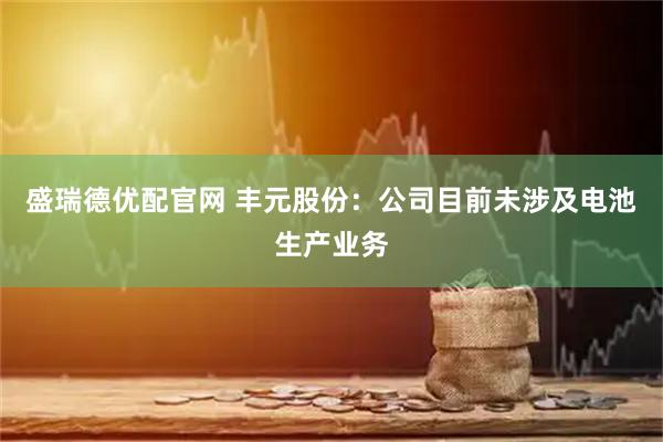 盛瑞德优配官网 丰元股份：公司目前未涉及电池生产业务