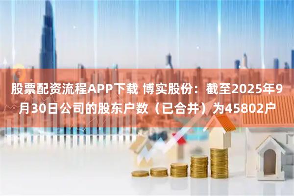 股票配资流程APP下载 博实股份：截至2025年9月30日公司的股东户数（已合并）为45802户