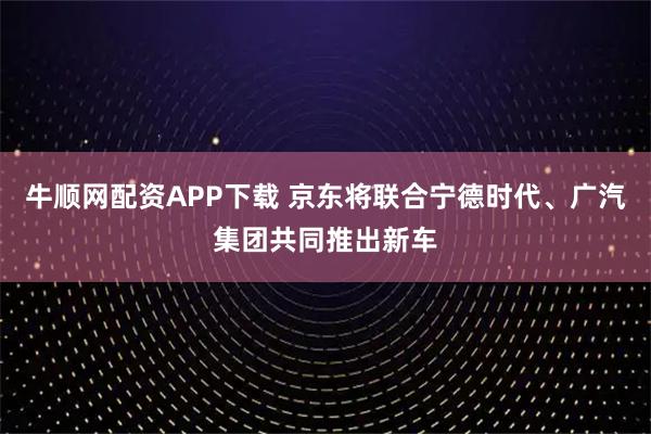 牛顺网配资APP下载 京东将联合宁德时代、广汽集团共同推出新车