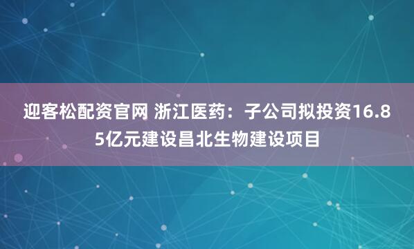 迎客松配资官网 浙江医药：子公司拟投资16.85亿元建设昌北生物建设项目
