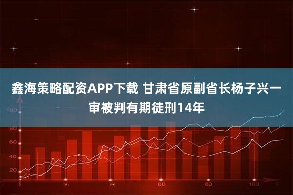 鑫海策略配资APP下载 甘肃省原副省长杨子兴一审被判有期徒刑14年