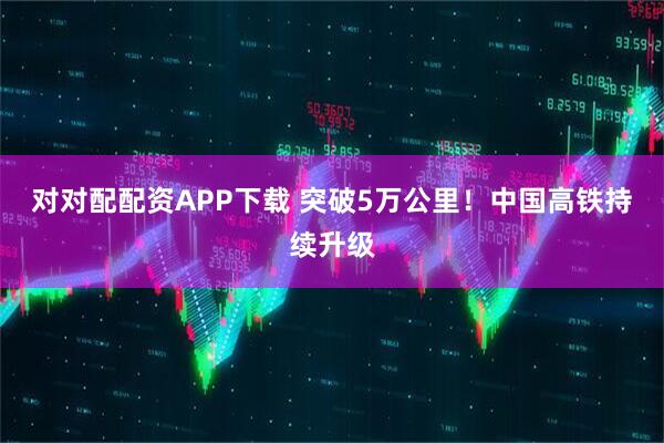 对对配配资APP下载 突破5万公里！中国高铁持续升级