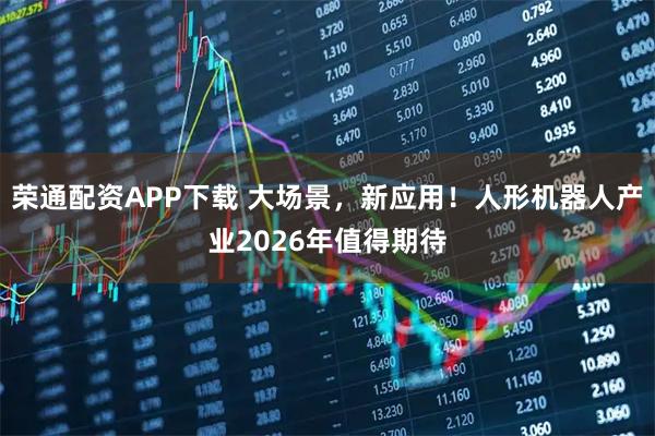 荣通配资APP下载 大场景，新应用！人形机器人产业2026年值得期待