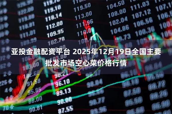 亚投金融配资平台 2025年12月19日全国主要批发市场空心菜价格行情