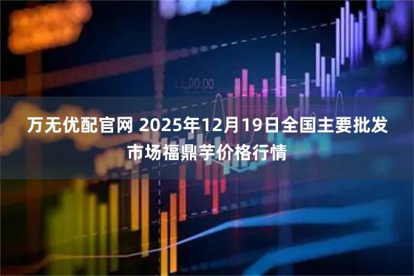 万无优配官网 2025年12月19日全国主要批发市场福鼎芋价格行情