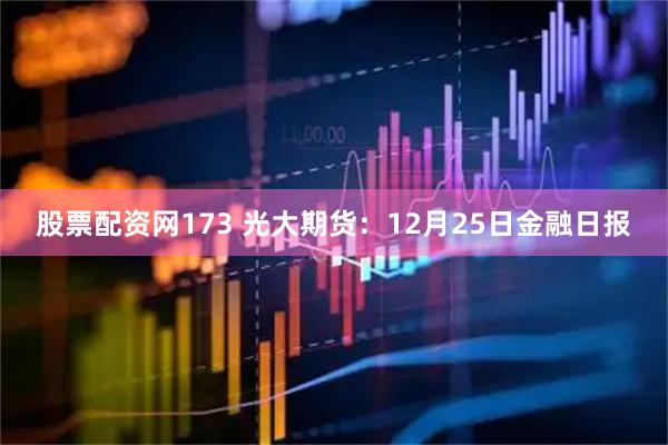 股票配资网173 光大期货：12月25日金融日报