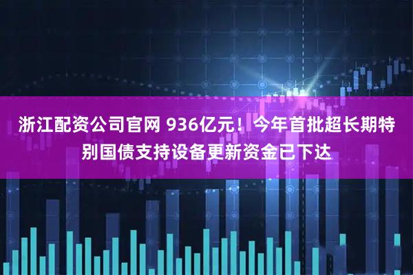 浙江配资公司官网 936亿元！今年首批超长期特别国债支持设备更新资金已下达