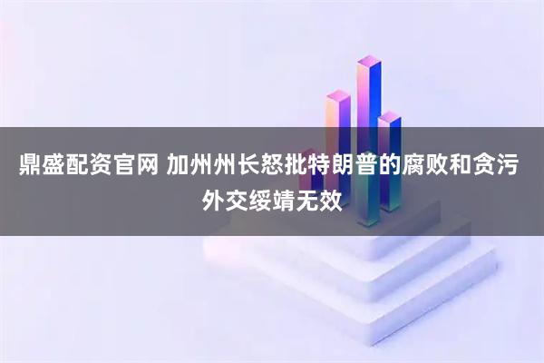 鼎盛配资官网 加州州长怒批特朗普的腐败和贪污 外交绥靖无效