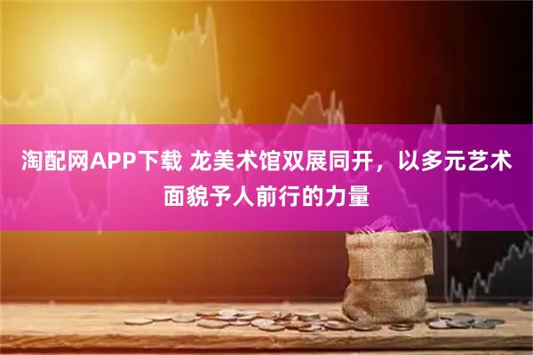 淘配网APP下载 龙美术馆双展同开，以多元艺术面貌予人前行的力量