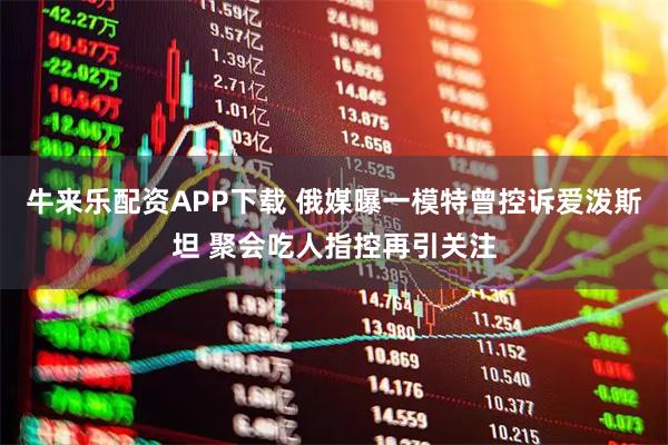 牛来乐配资APP下载 俄媒曝一模特曾控诉爱泼斯坦 聚会吃人指控再引关注