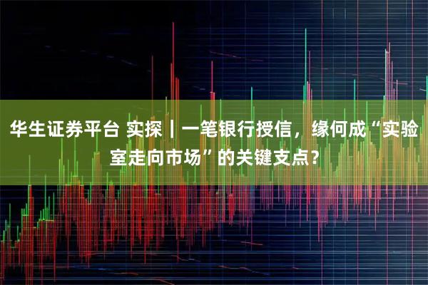 华生证券平台 实探｜一笔银行授信，缘何成“实验室走向市场”的关键支点？