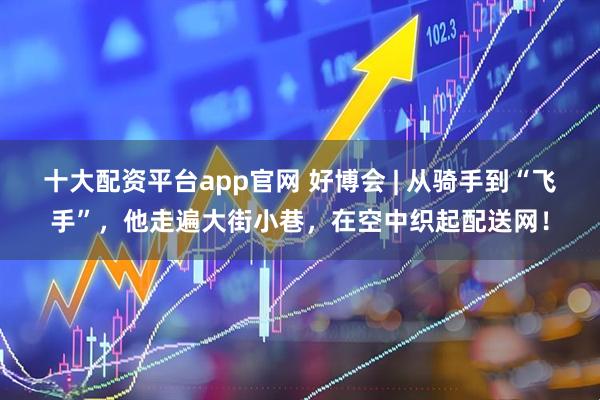 十大配资平台app官网 好博会 | 从骑手到“飞手”，他走遍大街小巷，在空中织起配送网！